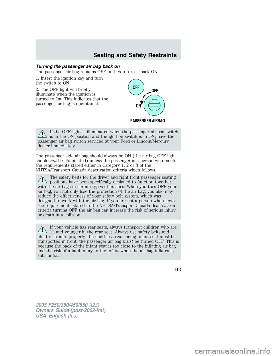 FORD F250 2005 Owners Manual Turning the passenger air bag back on
The passenger air bag remains OFF until you turn it back ON.
1. Insert the ignition key and turn
the switch to ON.
2. The OFF light will briefly
illuminate when t FORD F250 2005 Owners Manual Turning the passenger air bag back on
The passenger air bag remains OFF until you turn it back ON.
1. Insert the ignition key and turn
the switch to ON.
2. The OFF light will briefly
illuminate when t