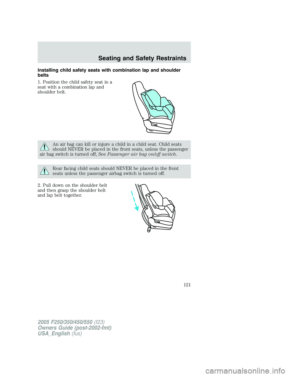 FORD F250 2005 Owners Manual Installing child safety seats with combination lap and shoulder
belts
1. Position the child safety seat in a
seat with a combination lap and
shoulder belt.
An air bag can kill or injure a child in a c FORD F250 2005 Owners Manual Installing child safety seats with combination lap and shoulder
belts
1. Position the child safety seat in a
seat with a combination lap and
shoulder belt.
An air bag can kill or injure a child in a c