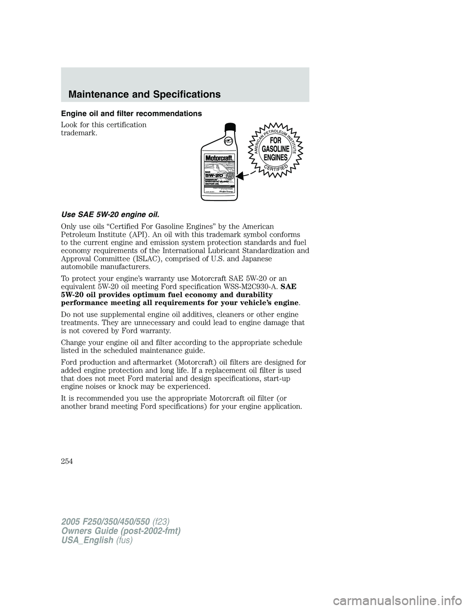 FORD F250 2005 Owners Manual Engine oil and filter recommendations
Look for this certification
trademark.
Use SAE 5W-20 engine oil.
Only use oils “Certified For Gasoline Engines” by the American
Petroleum Institute (API). An FORD F250 2005 Owners Manual Engine oil and filter recommendations
Look for this certification
trademark.
Use SAE 5W-20 engine oil.
Only use oils “Certified For Gasoline Engines” by the American
Petroleum Institute (API). An