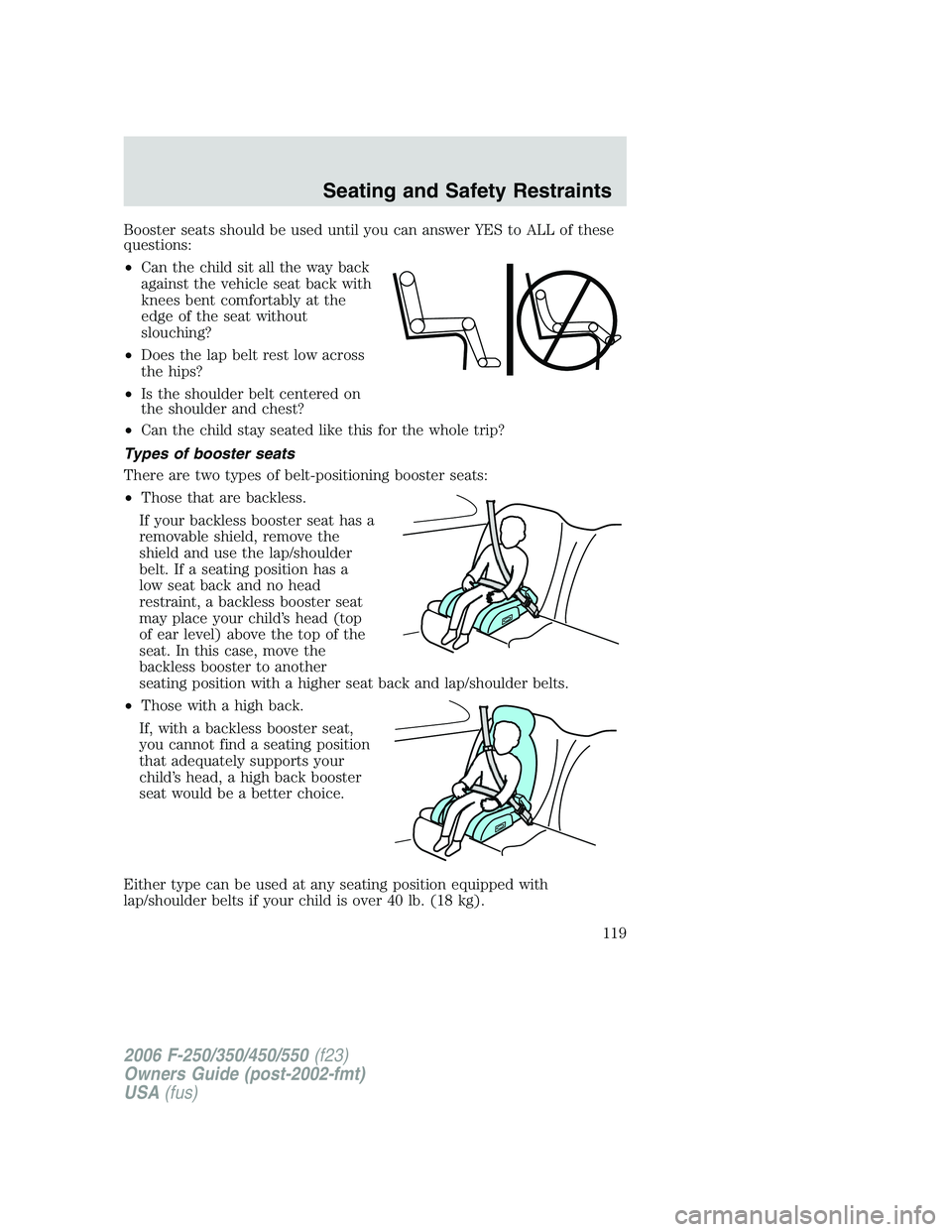 FORD F250 2006 Owners Manual Booster seats should be used until you can answer YES to ALL of these
questions:
•Can the child sit all the way back
against the vehicle seat back with
knees bent comfortably at the
edge of the seat FORD F250 2006 Owners Manual Booster seats should be used until you can answer YES to ALL of these
questions:
•Can the child sit all the way back
against the vehicle seat back with
knees bent comfortably at the
edge of the seat