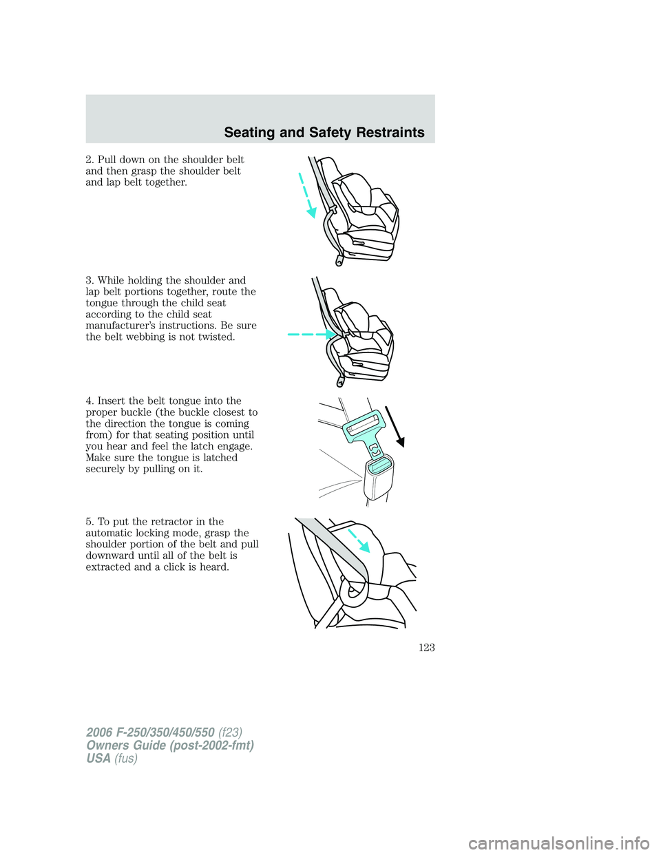 FORD F250 2006 Owners Manual 2. Pull down on the shoulder belt
and then grasp the shoulder belt
and lap belt together.
3. While holding the shoulder and
lap belt portions together, route the
tongue through the child seat
accordin FORD F250 2006 Owners Manual 2. Pull down on the shoulder belt
and then grasp the shoulder belt
and lap belt together.
3. While holding the shoulder and
lap belt portions together, route the
tongue through the child seat
accordin