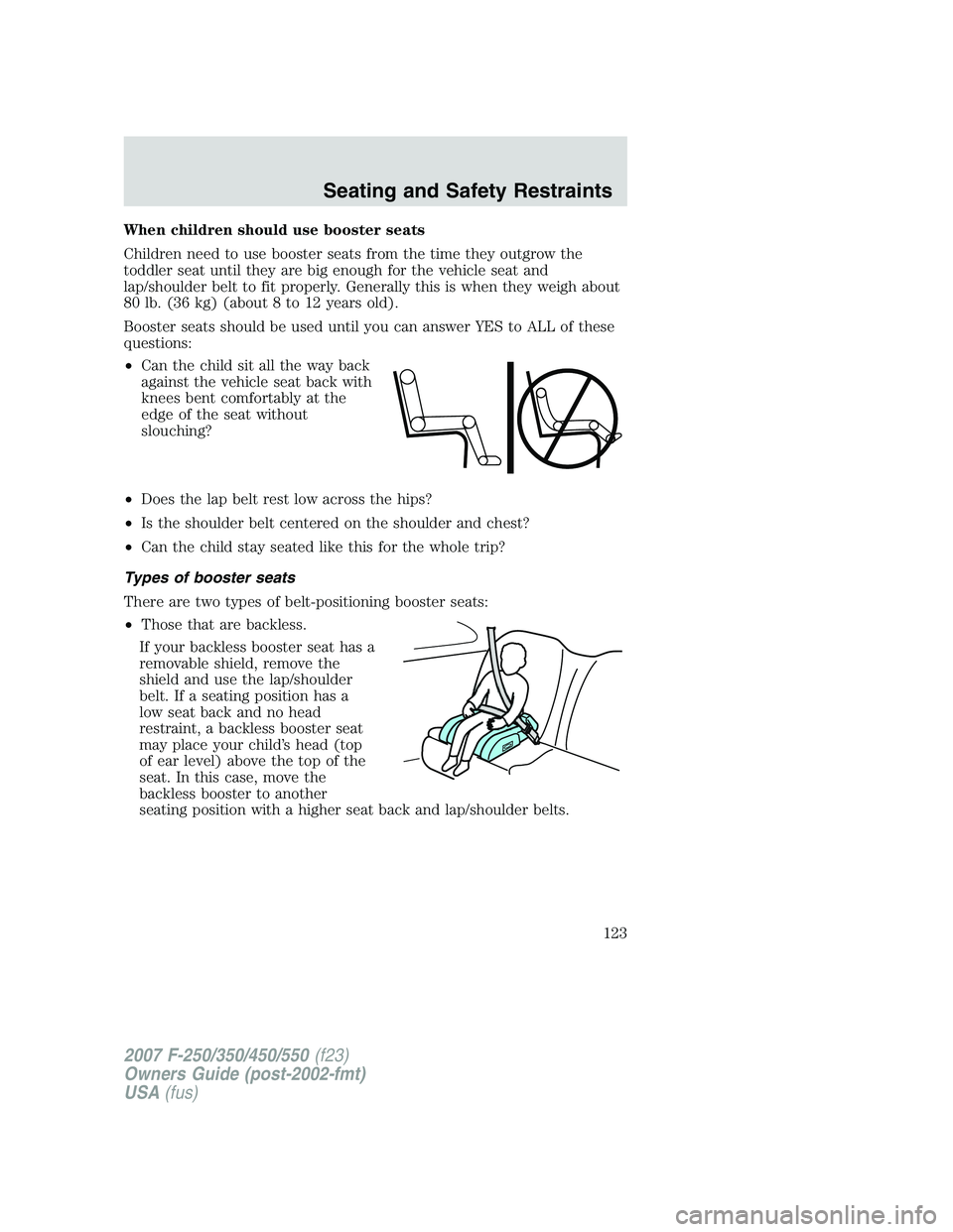 FORD F250 2007 Owners Manual When children should use booster seats
Children need to use booster seats from the time they outgrow the
toddler seat until they are big enough for the vehicle seat and
lap/shoulder belt to fit proper FORD F250 2007 Owners Manual When children should use booster seats
Children need to use booster seats from the time they outgrow the
toddler seat until they are big enough for the vehicle seat and
lap/shoulder belt to fit proper