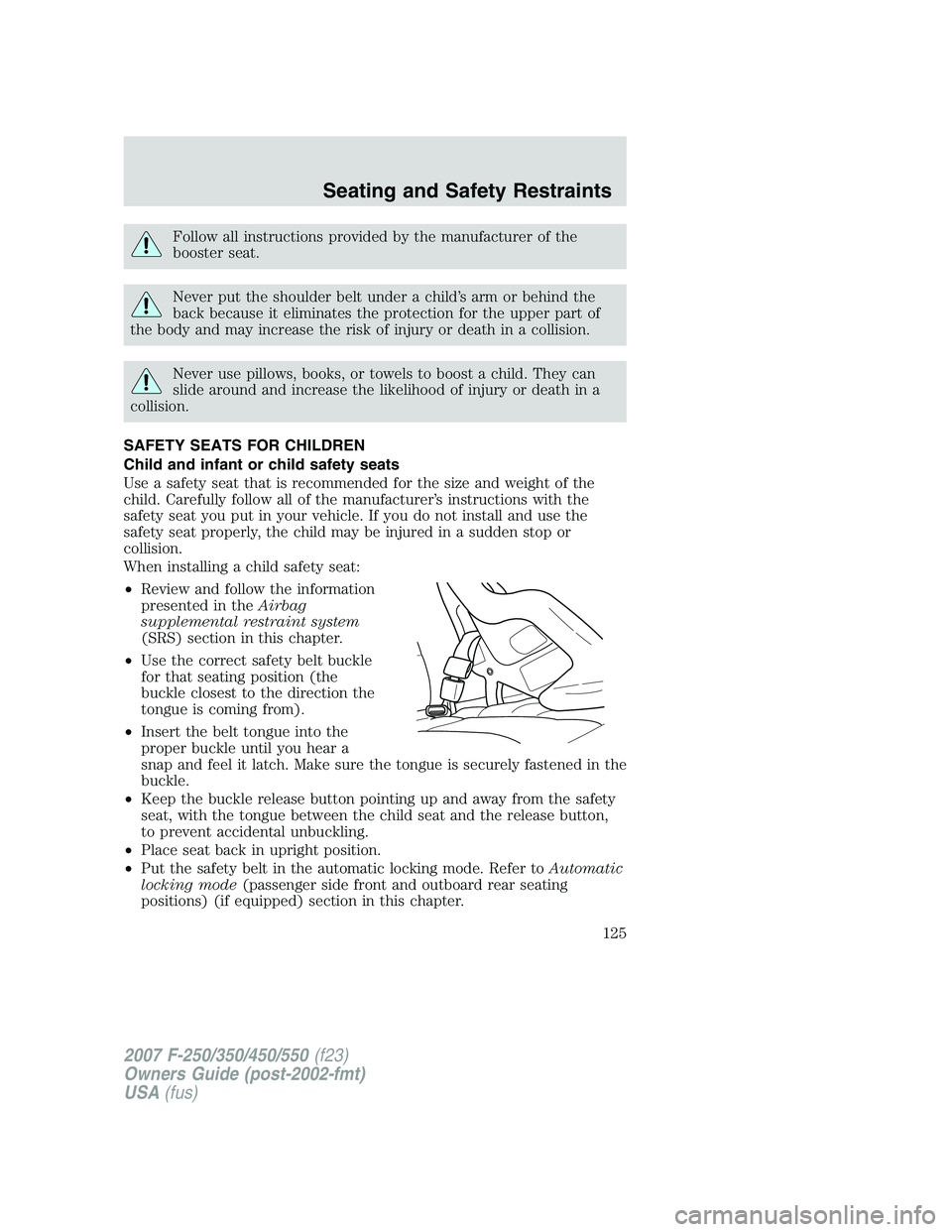 FORD F250 2007 Owners Manual Follow all instructions provided by the manufacturer of the
booster seat.
Never put the shoulder belt under a child’s arm or behind the
back because it eliminates the protection for the upper part o FORD F250 2007 Owners Manual Follow all instructions provided by the manufacturer of the
booster seat.
Never put the shoulder belt under a child’s arm or behind the
back because it eliminates the protection for the upper part o