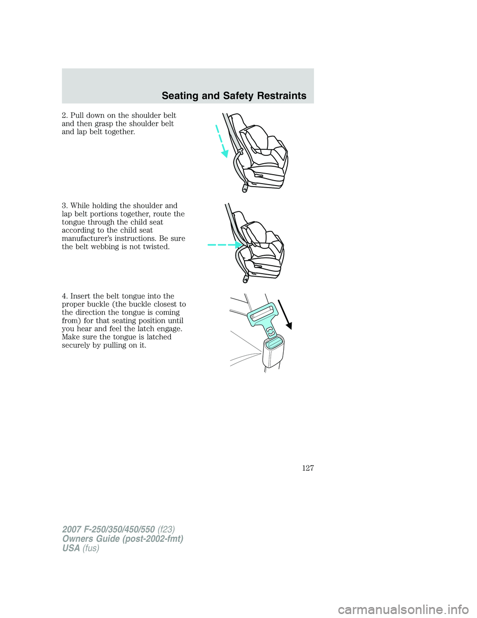 FORD F250 2007 Owners Manual 2. Pull down on the shoulder belt
and then grasp the shoulder belt
and lap belt together.
3. While holding the shoulder and
lap belt portions together, route the
tongue through the child seat
accordin FORD F250 2007 Owners Manual 2. Pull down on the shoulder belt
and then grasp the shoulder belt
and lap belt together.
3. While holding the shoulder and
lap belt portions together, route the
tongue through the child seat
accordin