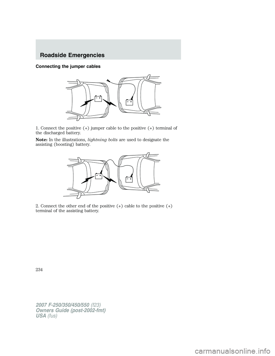 FORD F250 2007 Owners Manual Connecting the jumper cables
1. Connect the positive (+) jumper cable to the positive (+) terminal of
the discharged battery.
Note:In the illustrations,lightning boltsare used to designate the
assisti FORD F250 2007 Owners Manual Connecting the jumper cables
1. Connect the positive (+) jumper cable to the positive (+) terminal of
the discharged battery.
Note:In the illustrations,lightning boltsare used to designate the
assisti