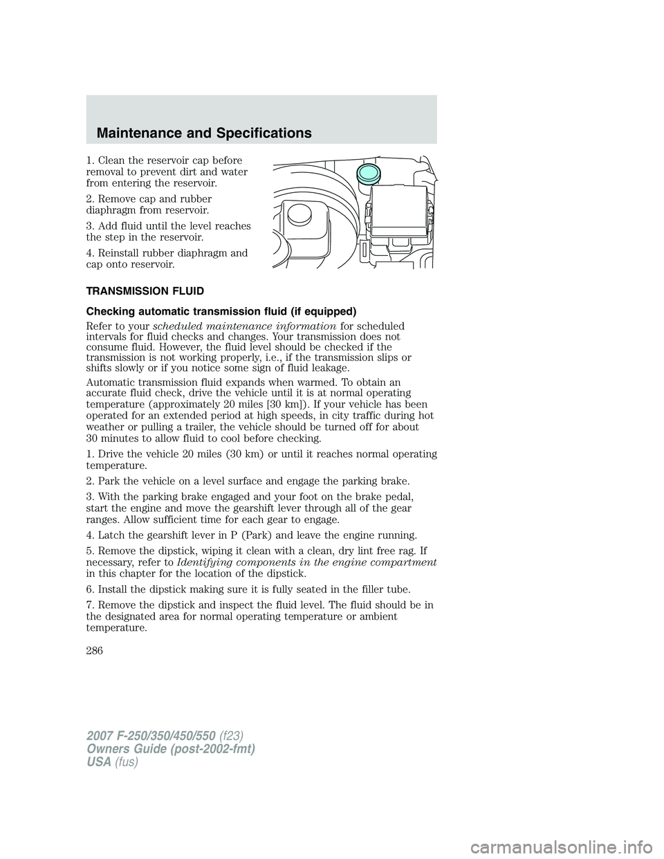 FORD F250 2007  Owners Manual 1. Clean the reservoir cap before
removal to prevent dirt and water
from entering the reservoir.
2. Remove cap and rubber
diaphragm from reservoir.
3. Add fluid until the level reaches
the step in the