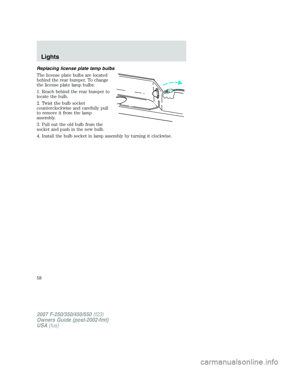 FORD F250 2007 Workshop Manual Replacing license plate lamp bulbs
The license plate bulbs are located
behind the rear bumper. To change
the license plate lamp bulbs:
1. Reach behind the rear bumper to
locate the bulb.
2. Twist the FORD F250 2007 Workshop Manual Replacing license plate lamp bulbs
The license plate bulbs are located
behind the rear bumper. To change
the license plate lamp bulbs:
1. Reach behind the rear bumper to
locate the bulb.
2. Twist the