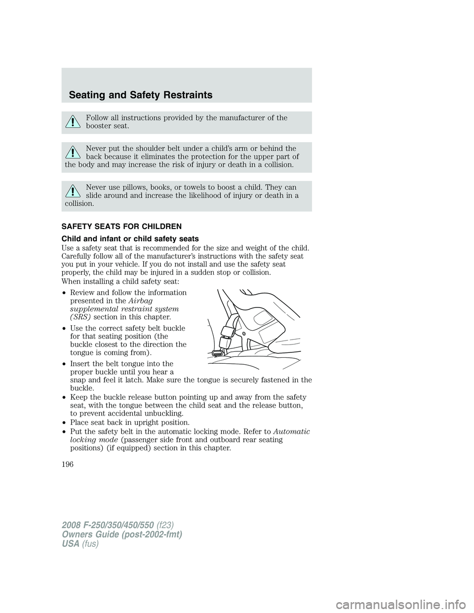 FORD F250 2008  Owners Manual Follow all instructions provided by the manufacturer of the
booster seat.
Never put the shoulder belt under a child’s arm or behind the
back because it eliminates the protection for the upper part o
