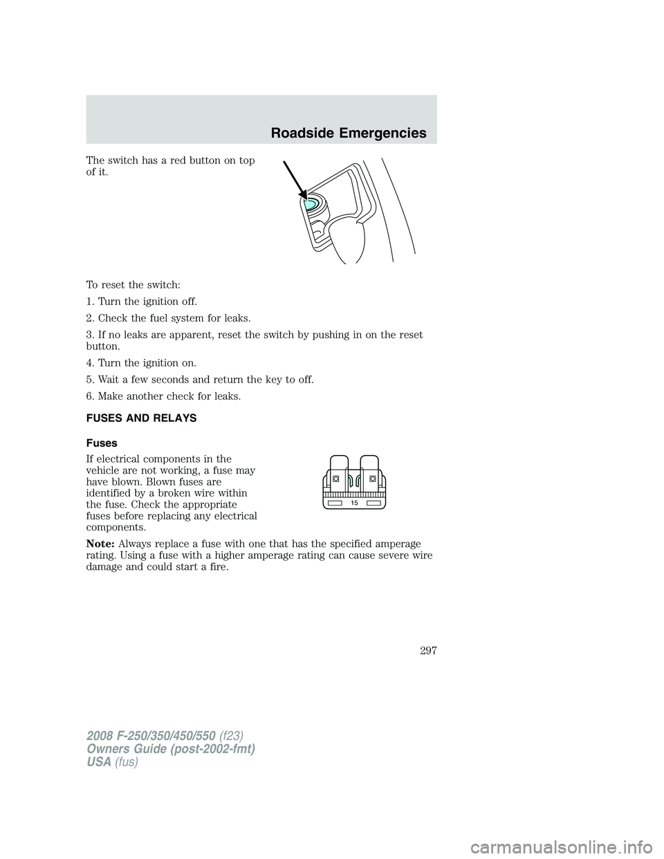 FORD F250 2008 Owners Manual The switch has a red button on top
of it.
To reset the switch:
1. Turn the ignition off.
2. Check the fuel system for leaks.
3. If no leaks are apparent, reset the switch by pushing in on the reset
bu FORD F250 2008 Owners Manual The switch has a red button on top
of it.
To reset the switch:
1. Turn the ignition off.
2. Check the fuel system for leaks.
3. If no leaks are apparent, reset the switch by pushing in on the reset
bu
