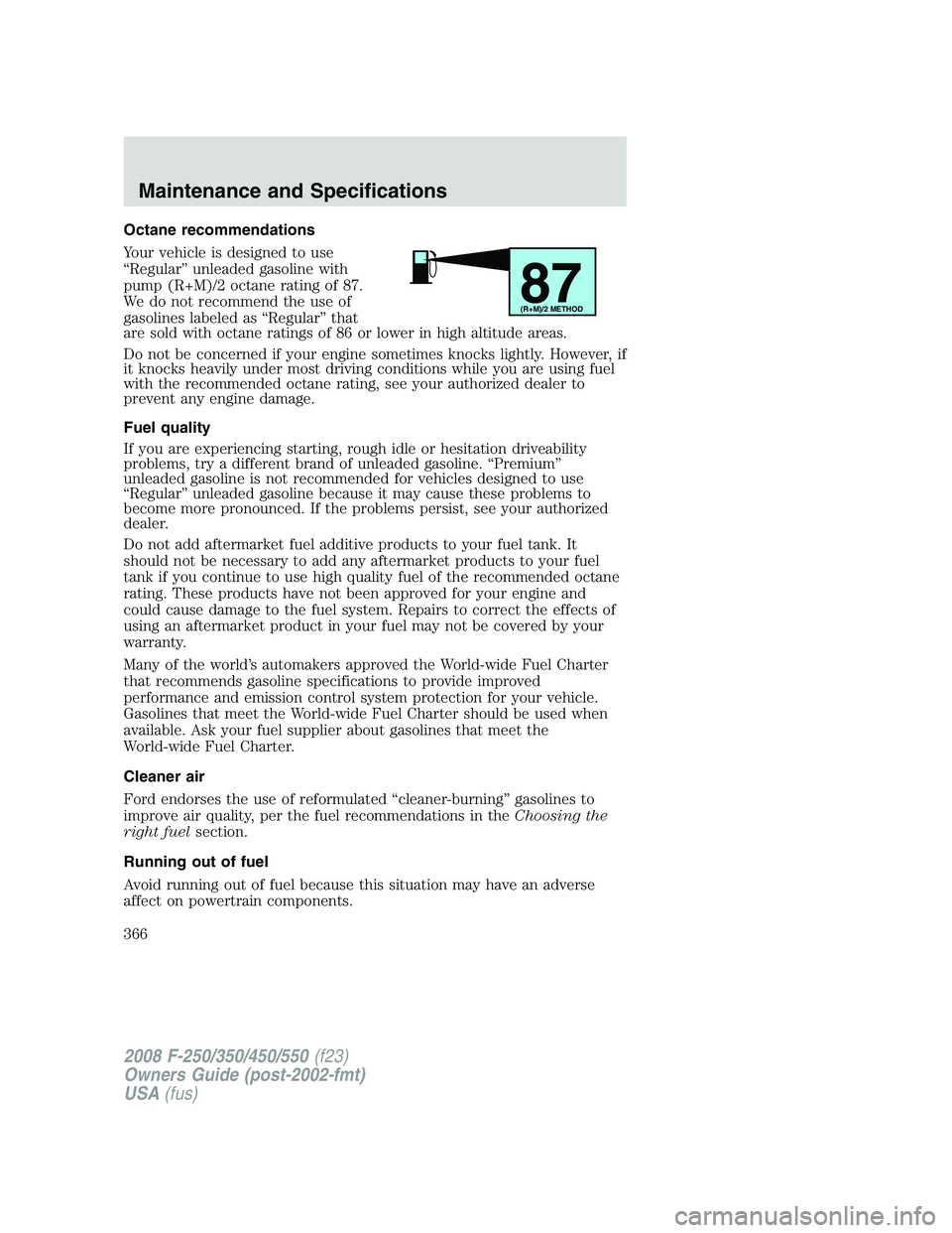 FORD F250 2008 Owners Manual Octane recommendations
Your vehicle is designed to use
“Regular” unleaded gasoline with
pump (R+M)/2 octane rating of 87.
We do not recommend the use of
gasolines labeled as “Regular” that
are FORD F250 2008 Owners Manual Octane recommendations
Your vehicle is designed to use
“Regular” unleaded gasoline with
pump (R+M)/2 octane rating of 87.
We do not recommend the use of
gasolines labeled as “Regular” that
are