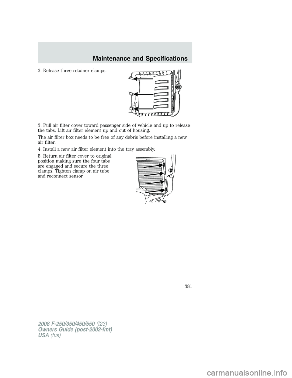 FORD F250 2008 Owners Manual 2. Release three retainer clamps.
3. Pull air filter cover toward passenger side of vehicle and up to release
the tabs. Lift air filter element up and out of housing.
The air filter box needs to be fr FORD F250 2008 Owners Manual 2. Release three retainer clamps.
3. Pull air filter cover toward passenger side of vehicle and up to release
the tabs. Lift air filter element up and out of housing.
The air filter box needs to be fr