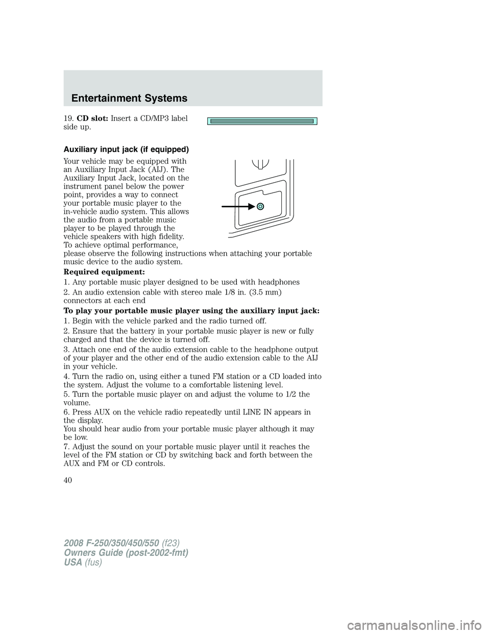 FORD F250 2008 Owners Guide 19.CD slot:Insert a CD/MP3 label
side up.
Auxiliary input jack (if equipped)
Your vehicle may be equipped with
an Auxiliary Input Jack (AIJ). The
Auxiliary Input Jack, located on the
instrument panel 