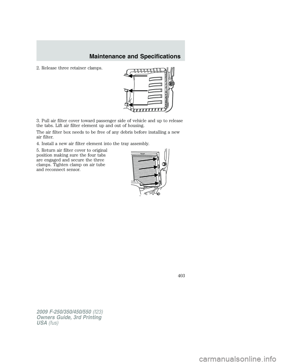 FORD F250 2009  Owners Manual 2. Release three retainer clamps.
3. Pull air filter cover toward passenger side of vehicle and up to release
the tabs. Lift air filter element up and out of housing.
The air filter box needs to be fr