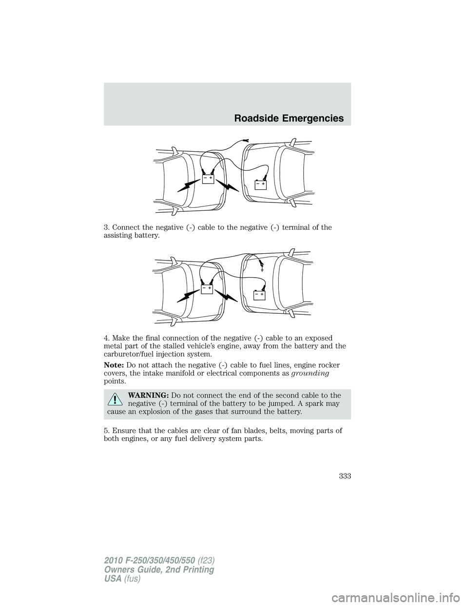 FORD F250 2010 Owners Manual 3. Connect the negative (-) cable to the negative (-) terminal of the
assisting battery.
4. Make the final connection of the negative (-) cable to an exposed
metal part of the stalled vehicle’s engi FORD F250 2010 Owners Manual 3. Connect the negative (-) cable to the negative (-) terminal of the
assisting battery.
4. Make the final connection of the negative (-) cable to an exposed
metal part of the stalled vehicle’s engi