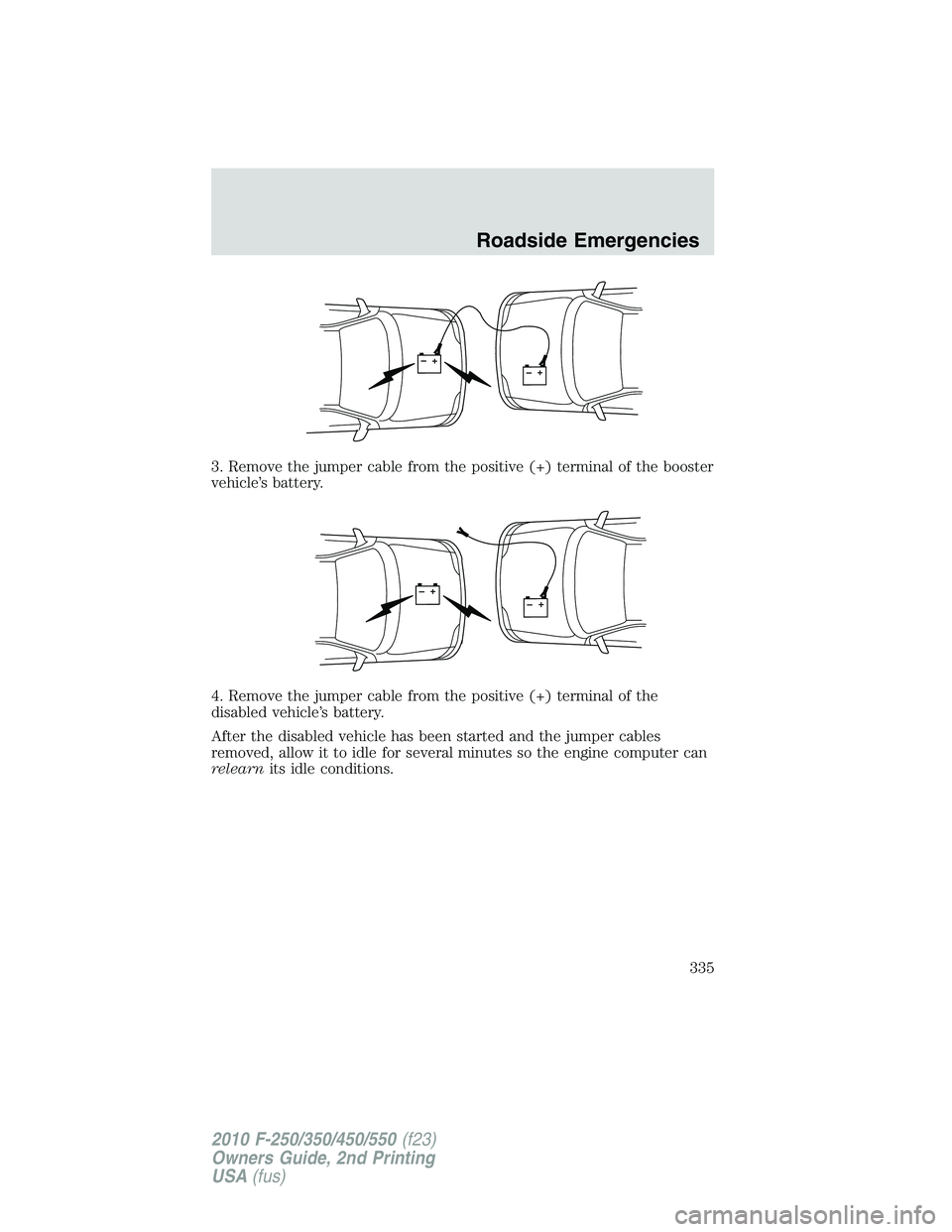FORD F250 2010 Owners Manual 3. Remove the jumper cable from the positive (+) terminal of the booster
vehicle’s battery.
4. Remove the jumper cable from the positive (+) terminal of the
disabled vehicle’s battery.
After the d FORD F250 2010 Owners Manual 3. Remove the jumper cable from the positive (+) terminal of the booster
vehicle’s battery.
4. Remove the jumper cable from the positive (+) terminal of the
disabled vehicle’s battery.
After the d