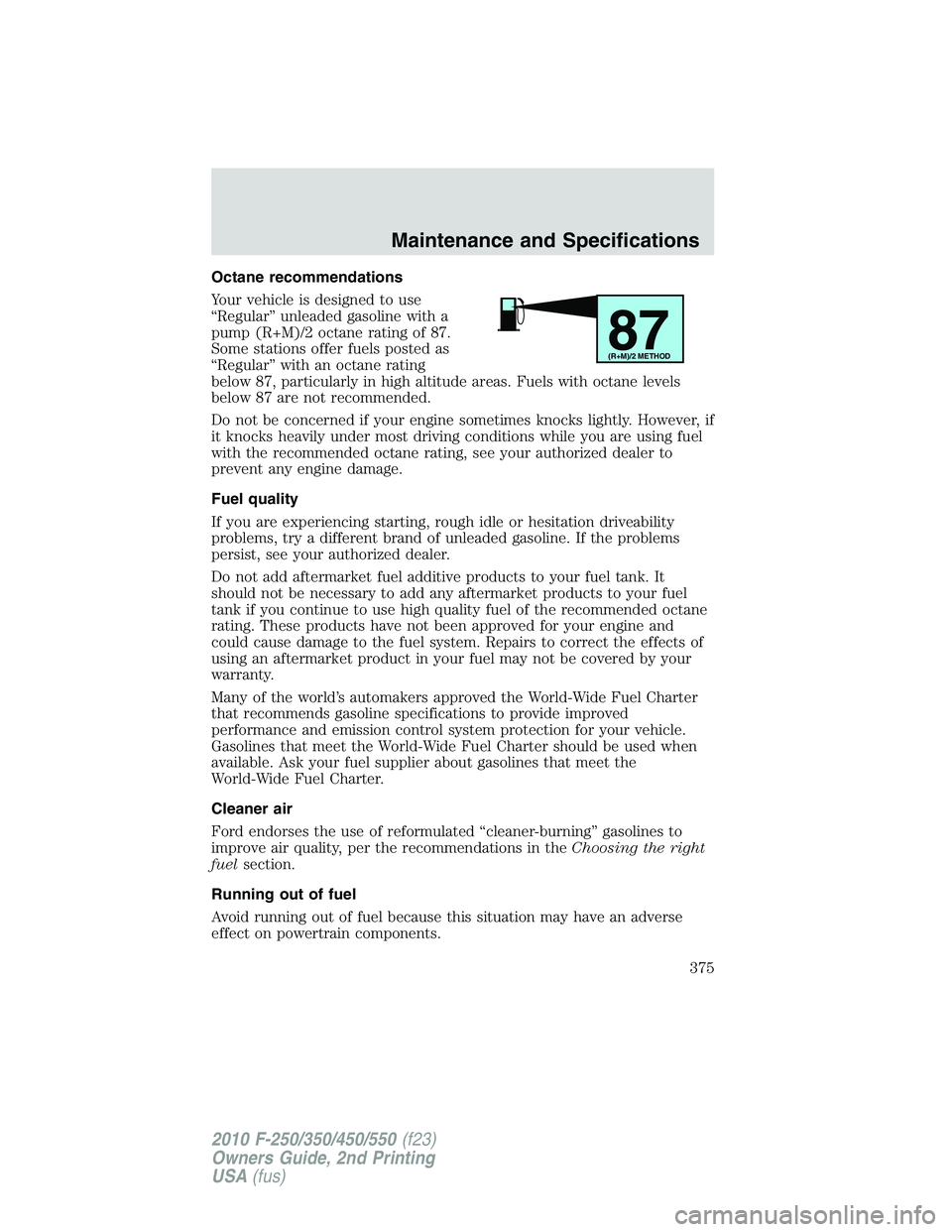 FORD F250 2010 Owners Manual Octane recommendations
Your vehicle is designed to use
“Regular” unleaded gasoline with a
pump (R+M)/2 octane rating of 87.
Some stations offer fuels posted as
“Regular” with an octane rating
FORD F250 2010 Owners Manual Octane recommendations
Your vehicle is designed to use
“Regular” unleaded gasoline with a
pump (R+M)/2 octane rating of 87.
Some stations offer fuels posted as
“Regular” with an octane rating