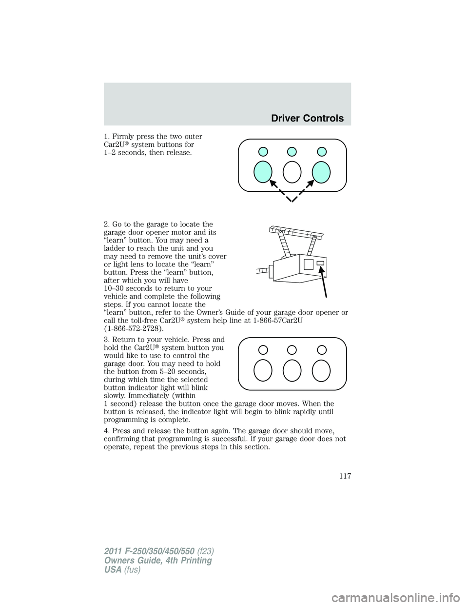 FORD F250 2011  Owners Manual 1. Firmly press the two outer
Car2Usystem buttons for
1–2 seconds, then release.
2. Go to the garage to locate the
garage door opener motor and its
“learn” button. You may need a
ladder to reac