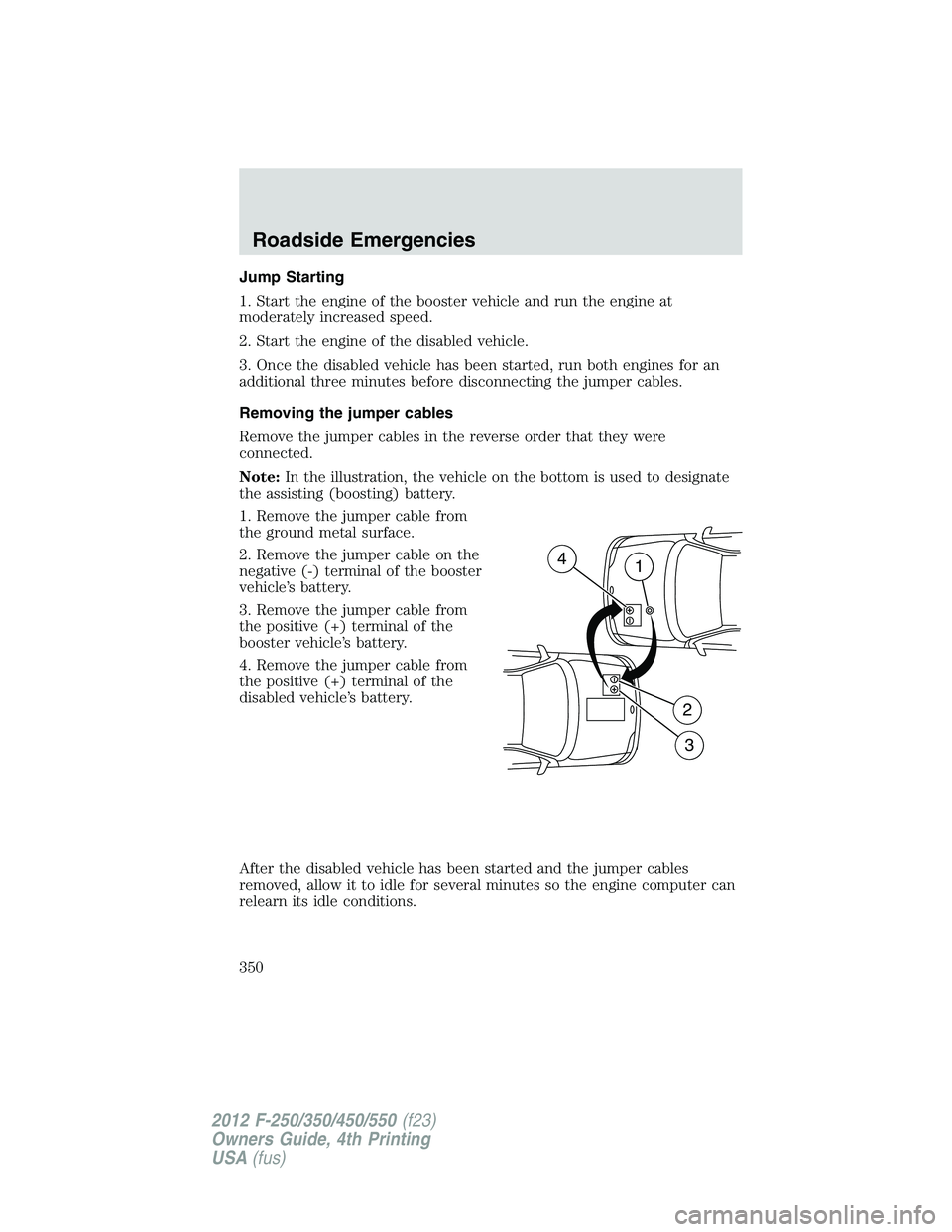 FORD F250 2012 Owners Manual Jump Starting
1. Start the engine of the booster vehicle and run the engine at
moderately increased speed.
2. Start the engine of the disabled vehicle.
3. Once the disabled vehicle has been started, r FORD F250 2012 Owners Manual Jump Starting
1. Start the engine of the booster vehicle and run the engine at
moderately increased speed.
2. Start the engine of the disabled vehicle.
3. Once the disabled vehicle has been started, r