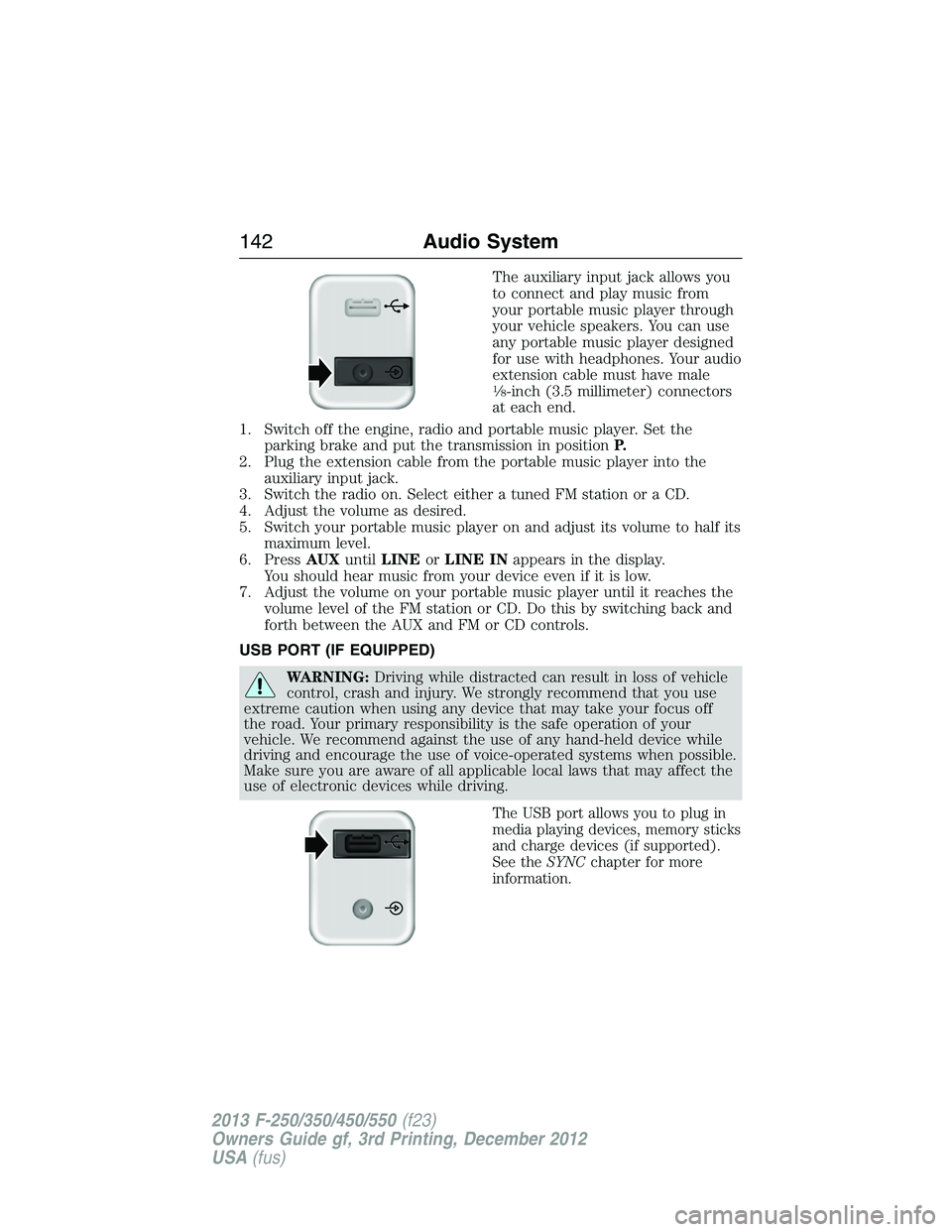 FORD F250 2013  Owners Manual The auxiliary input jack allows you
to connect and play music from
your portable music player through
your vehicle speakers. You can use
any portable music player designed
for use with headphones. You