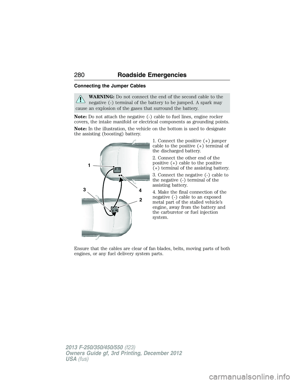 FORD F250 2013 Owners Manual Connecting the Jumper Cables
WARNING:Do not connect the end of the second cable to the
negative (-) terminal of the battery to be jumped. A spark may
cause an explosion of the gases that surround the FORD F250 2013 Owners Manual Connecting the Jumper Cables
WARNING:Do not connect the end of the second cable to the
negative (-) terminal of the battery to be jumped. A spark may
cause an explosion of the gases that surround the