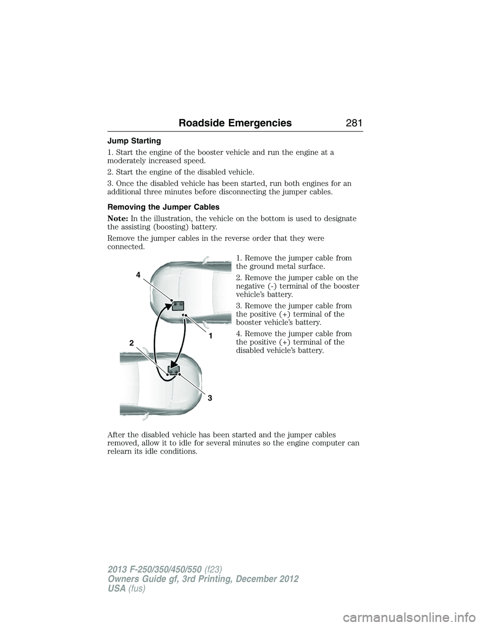 FORD F250 2013 Owners Manual Jump Starting
1. Start the engine of the booster vehicle and run the engine at a
moderately increased speed.
2. Start the engine of the disabled vehicle.
3. Once the disabled vehicle has been started, FORD F250 2013 Owners Manual Jump Starting
1. Start the engine of the booster vehicle and run the engine at a
moderately increased speed.
2. Start the engine of the disabled vehicle.
3. Once the disabled vehicle has been started,