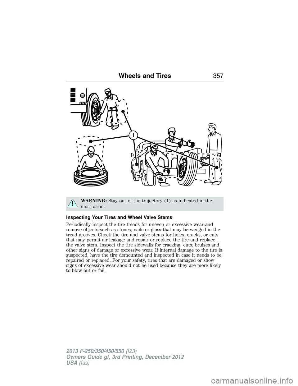 FORD F250 2013 Owners Manual WARNING:Stay out of the trajectory (1) as indicated in the
illustration.
Inspecting Your Tires and Wheel Valve Stems
Periodically inspect the tire treads for uneven or excessive wear and
remove object FORD F250 2013 Owners Manual WARNING:Stay out of the trajectory (1) as indicated in the
illustration.
Inspecting Your Tires and Wheel Valve Stems
Periodically inspect the tire treads for uneven or excessive wear and
remove object