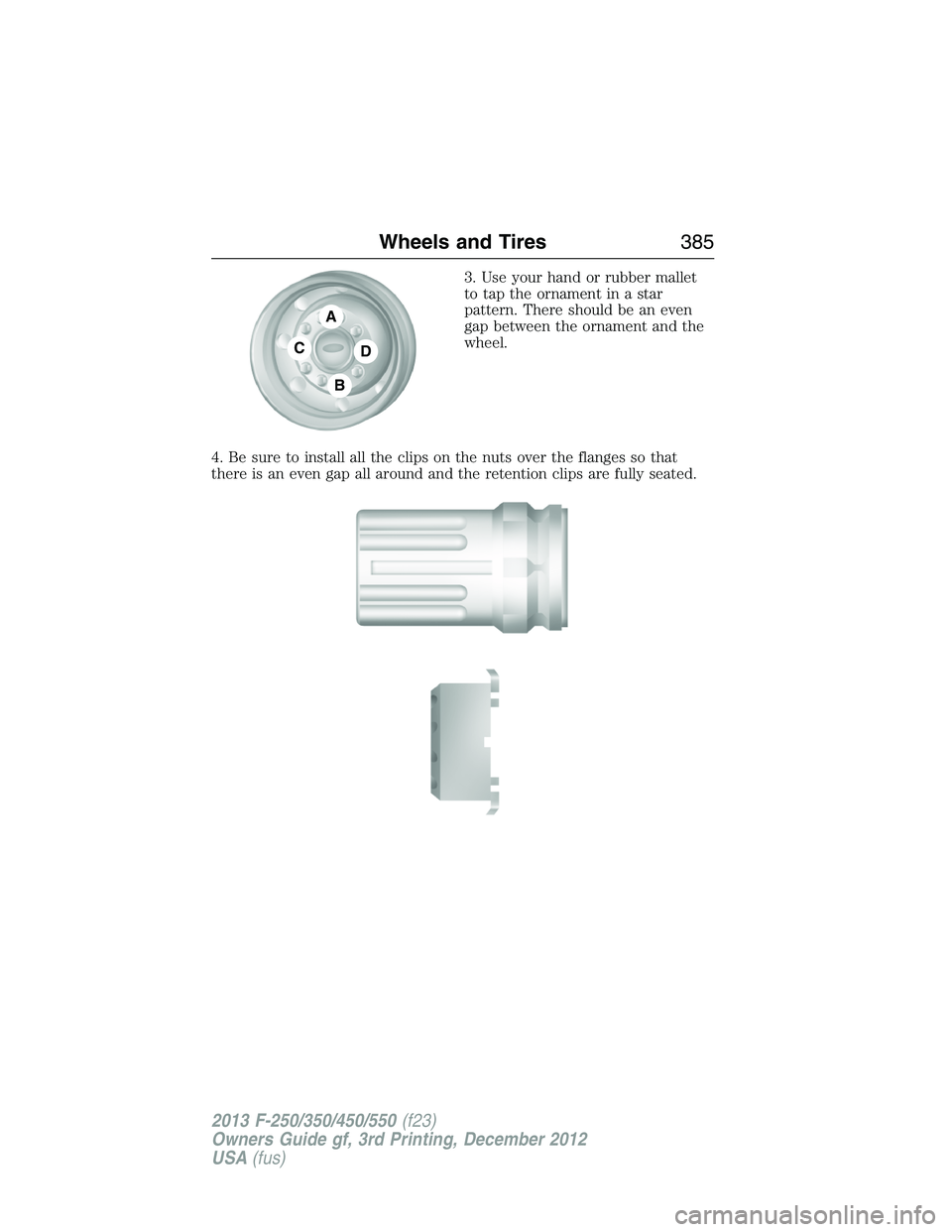 FORD F250 2013 Owners Manual 3. Use your hand or rubber mallet
to tap the ornament in a star
pattern. There should be an even
gap between the ornament and the
wheel.
4. Be sure to install all the clips on the nuts over the flange FORD F250 2013 Owners Manual 3. Use your hand or rubber mallet
to tap the ornament in a star
pattern. There should be an even
gap between the ornament and the
wheel.
4. Be sure to install all the clips on the nuts over the flange
