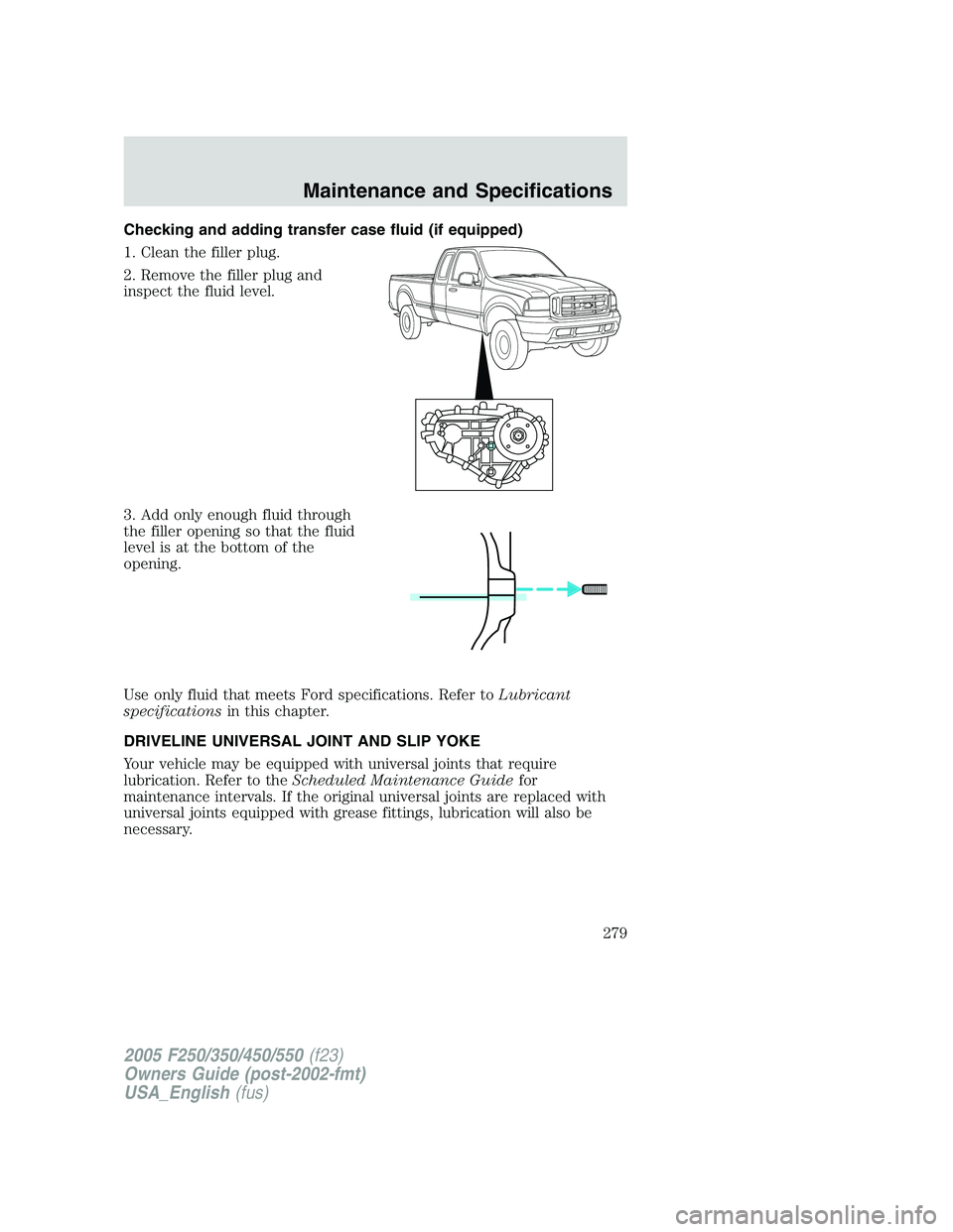 FORD F250 SUPER DUTY 2005 Owners Manual Checking and adding transfer case fluid (if equipped)
1. Clean the filler plug.
2. Remove the filler plug and
inspect the fluid level.
3. Add only enough fluid through
the filler opening so that the f FORD F250 SUPER DUTY 2005 Owners Manual Checking and adding transfer case fluid (if equipped)
1. Clean the filler plug.
2. Remove the filler plug and
inspect the fluid level.
3. Add only enough fluid through
the filler opening so that the f
