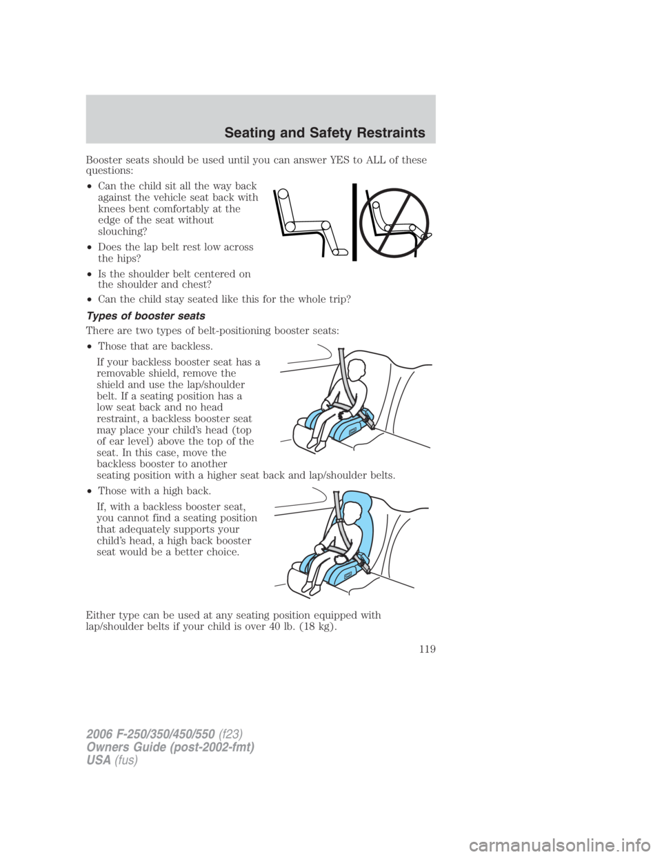 FORD F250 SUPER DUTY 2006 Owners Manual Booster seats should be used until you can answer YES to ALL of these
questions:
• Can the child sit all the way back
against the vehicle seat back with
knees bent comfortably at the
edge of the sea FORD F250 SUPER DUTY 2006 Owners Manual Booster seats should be used until you can answer YES to ALL of these
questions:
• Can the child sit all the way back
against the vehicle seat back with
knees bent comfortably at the
edge of the sea