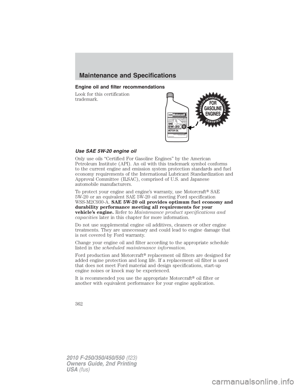 FORD F250 SUPER DUTY 2010 Owners Manual Engine oil and filter recommendations
Look for this certification
trademark.
Use SAE 5W-20 engine oil
Only use oils “Certified For Gasoline Engines” by the American
Petroleum Institute (API). An o FORD F250 SUPER DUTY 2010 Owners Manual Engine oil and filter recommendations
Look for this certification
trademark.
Use SAE 5W-20 engine oil
Only use oils “Certified For Gasoline Engines” by the American
Petroleum Institute (API). An o