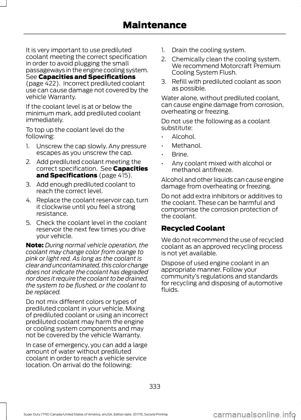 FORD F250 SUPER DUTY 2017 Owners Manual It is very important to use predilutedcoolant meeting the correct specificationin order to avoid plugging the smallpassageways in the engine cooling system.See Capacities and Specifications(page 422). FORD F250 SUPER DUTY 2017 Owners Manual It is very important to use predilutedcoolant meeting the correct specificationin order to avoid plugging the smallpassageways in the engine cooling system.See Capacities and Specifications(page 422).