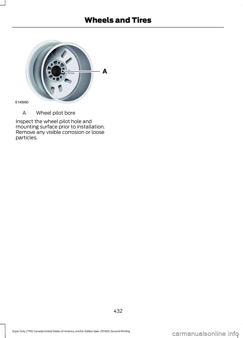 FORD F250 SUPER DUTY 2020 Owners Manual Wheel pilot bore
A
Inspect the wheel pilot hole and
mounting surface prior to installation.
Remove any visible corrosion or loose
particles.
432
Super Duty (TFE) Canada/United States of America, enUSA FORD F250 SUPER DUTY 2020 Owners Manual Wheel pilot bore
A
Inspect the wheel pilot hole and
mounting surface prior to installation.
Remove any visible corrosion or loose
particles.
432
Super Duty (TFE) Canada/United States of America, enUSA