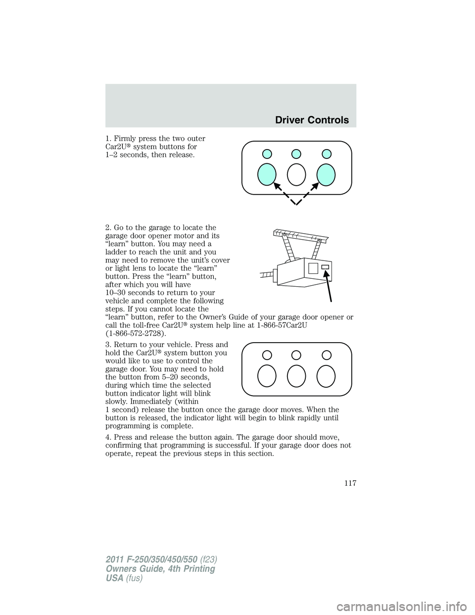 FORD F450 2011  Owners Manual 1. Firmly press the two outer
Car2U  system buttons for
1–2 seconds, then release.
2. Go to the garage to locate the
garage door opener motor and its
“learn” button. You may need a
ladder to re