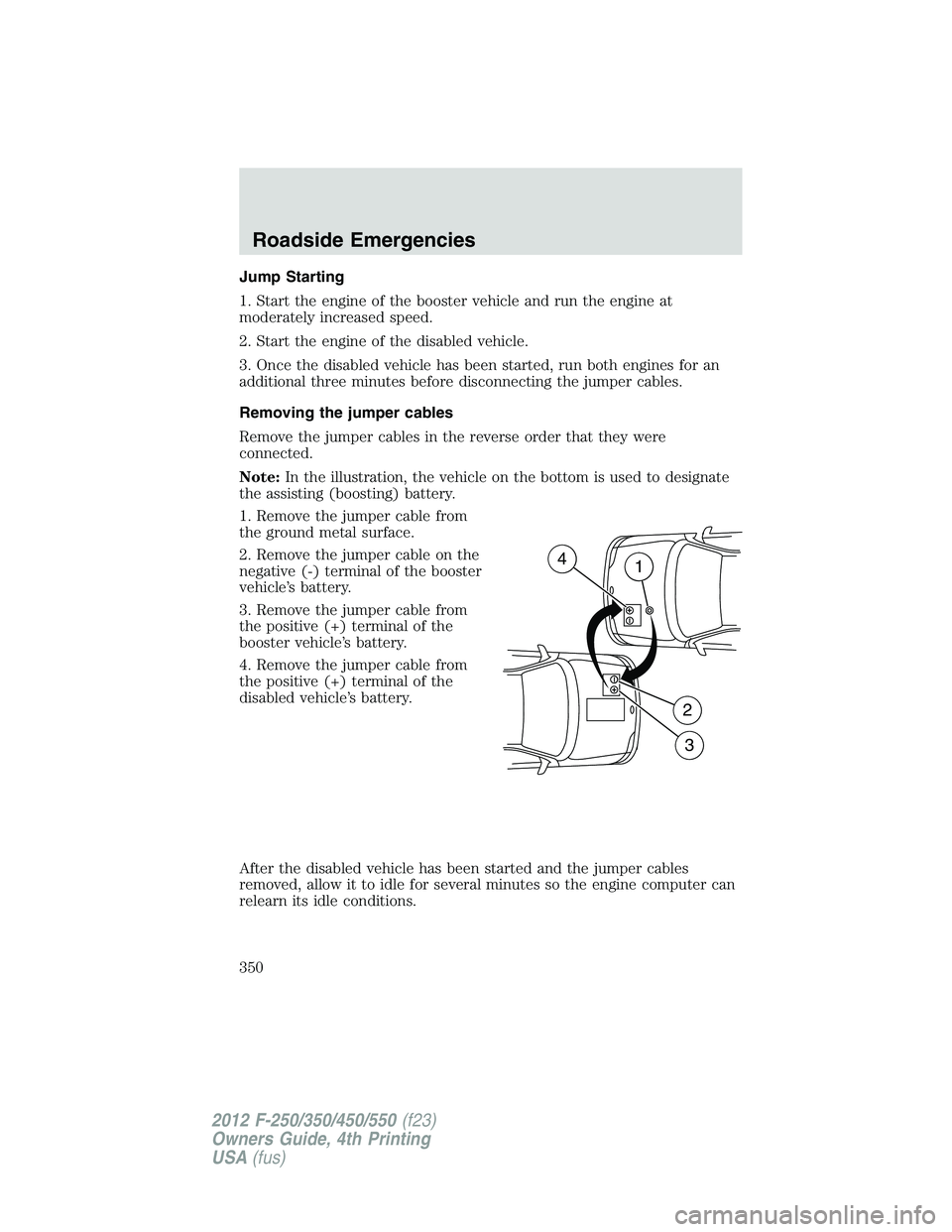 FORD F550 2012 Owners Manual Jump Starting
1. Start the engine of the booster vehicle and run the engine at
moderately increased speed.
2. Start the engine of the disabled vehicle.
3. Once the disabled vehicle has been started, r FORD F550 2012 Owners Manual Jump Starting
1. Start the engine of the booster vehicle and run the engine at
moderately increased speed.
2. Start the engine of the disabled vehicle.
3. Once the disabled vehicle has been started, r