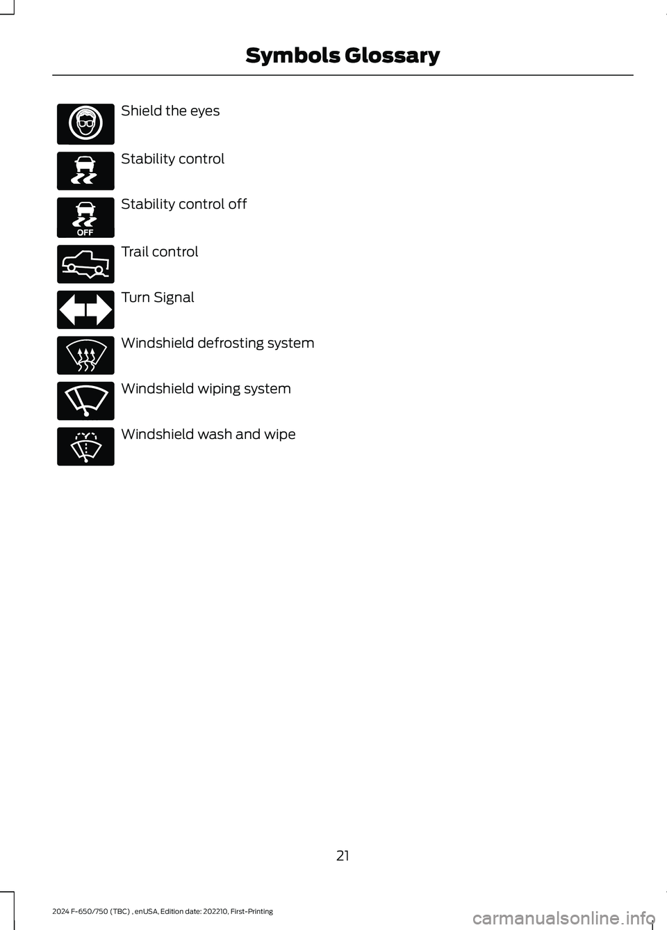 FORD F650/750 2024 Owners Manual Shield the eyes
Stability control
Stability control off
Trail control
Turn Signal
Windshield defrosting system
Windshield wiping system
Windshield wash and wipe
21
2024 F-650/750 (TBC) , enUSA, Editio FORD F650/750 2024 Owners Manual Shield the eyes
Stability control
Stability control off
Trail control
Turn Signal
Windshield defrosting system
Windshield wiping system
Windshield wash and wipe
21
2024 F-650/750 (TBC) , enUSA, Editio