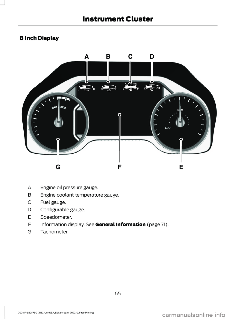 FORD F650/750 2024 Repair Manual 8 Inch Display
Engine oil pressure gauge.A
Engine coolant temperature gauge.B
Fuel gauge.C
Configurable gauge.D
Speedometer.E
Information display. See General Information (page 71).F
Tachometer.G
65
2