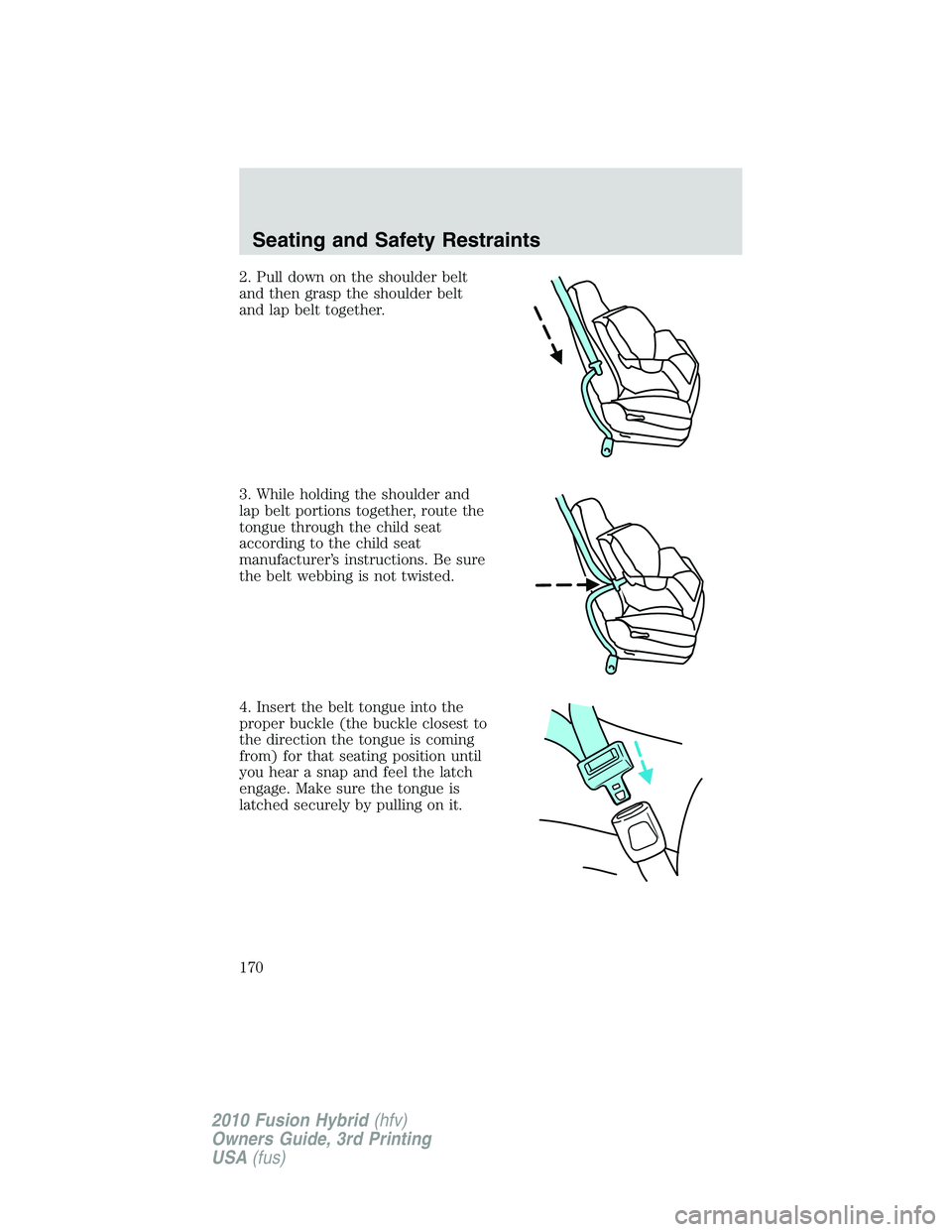FORD FUSION HYBRID 2010 Owners Manual 2. Pull down on the shoulder belt
and then grasp the shoulder belt
and lap belt together.
3. While holding the shoulder and
lap belt portions together, route the
tongue through the child seat
accordin FORD FUSION HYBRID 2010 Owners Manual 2. Pull down on the shoulder belt
and then grasp the shoulder belt
and lap belt together.
3. While holding the shoulder and
lap belt portions together, route the
tongue through the child seat
accordin