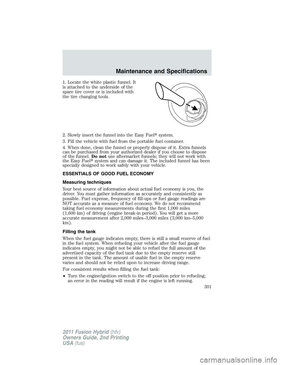 FORD FUSION HYBRID 2011  Owners Manual 1. Locate the white plastic funnel. It
is attached to the underside of the
spare tire cover or is included with
the tire changing tools.
2. Slowly insert the funnel into the Easy Fuelsystem.
3. Fill 
