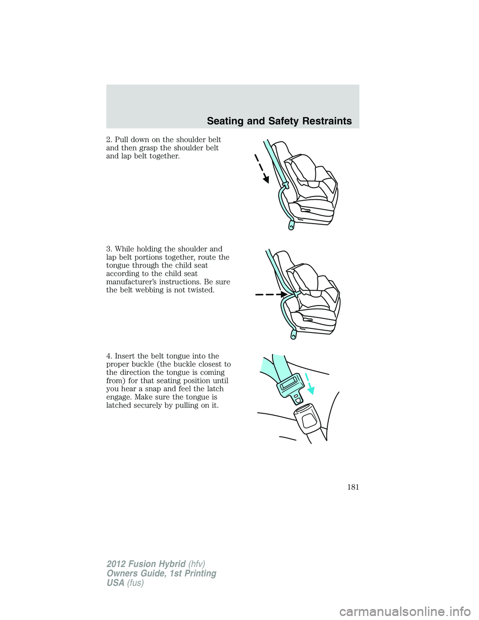FORD FUSION HYBRID 2012 Owners Manual 2. Pull down on the shoulder belt
and then grasp the shoulder belt
and lap belt together.
3. While holding the shoulder and
lap belt portions together, route the
tongue through the child seat
accordin FORD FUSION HYBRID 2012 Owners Manual 2. Pull down on the shoulder belt
and then grasp the shoulder belt
and lap belt together.
3. While holding the shoulder and
lap belt portions together, route the
tongue through the child seat
accordin