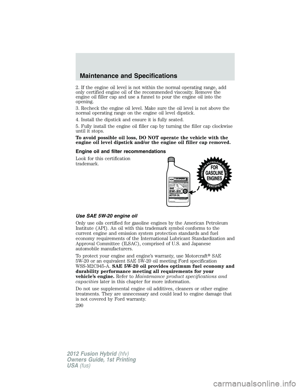 FORD FUSION HYBRID 2012 Owners Manual 2. If the engine oil level is not within the normal operating range, add
only certified engine oil of the recommended viscosity. Remove the
engine oil filler cap and use a funnel to pour the engine oi FORD FUSION HYBRID 2012 Owners Manual 2. If the engine oil level is not within the normal operating range, add
only certified engine oil of the recommended viscosity. Remove the
engine oil filler cap and use a funnel to pour the engine oi