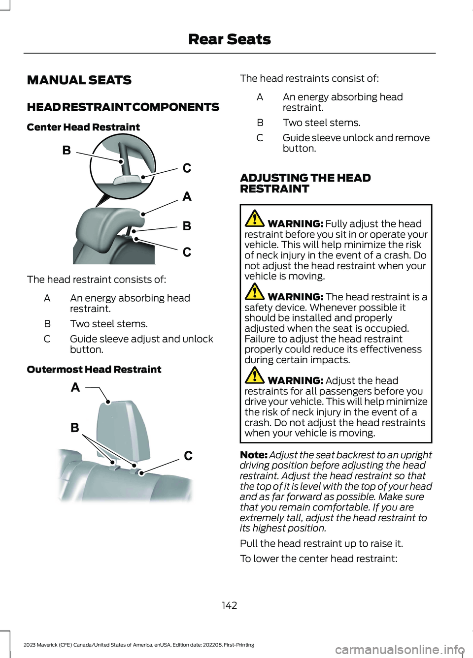 FORD MAVERICK 2023 Owners Manual MANUAL SEATS
HEAD RESTRAINT COMPONENTS
Center Head Restraint
The head restraint consists of:
An energy absorbing headrestraint.A
Two steel stems.B
Guide sleeve adjust and unlockbutton.C
Outermost Head FORD MAVERICK 2023 Owners Manual MANUAL SEATS
HEAD RESTRAINT COMPONENTS
Center Head Restraint
The head restraint consists of:
An energy absorbing headrestraint.A
Two steel stems.B
Guide sleeve adjust and unlockbutton.C
Outermost Head