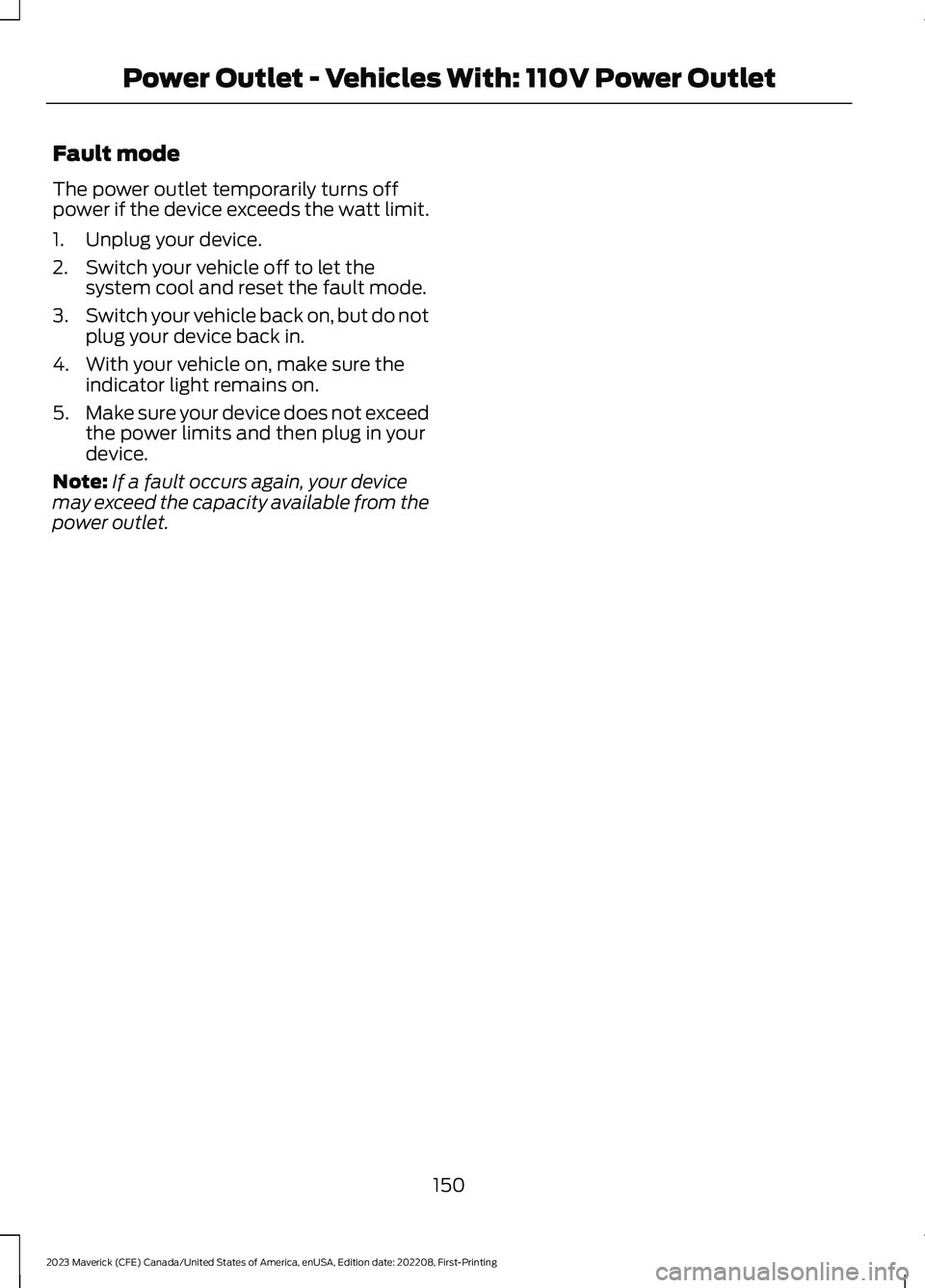 FORD MAVERICK 2023 Owners Manual Fault mode
The power outlet temporarily turns offpower if the device exceeds the watt limit.
1.Unplug your device.
2.Switch your vehicle off to let thesystem cool and reset the fault mode.
3.Switch yo FORD MAVERICK 2023 Owners Manual Fault mode
The power outlet temporarily turns offpower if the device exceeds the watt limit.
1.Unplug your device.
2.Switch your vehicle off to let thesystem cool and reset the fault mode.
3.Switch yo