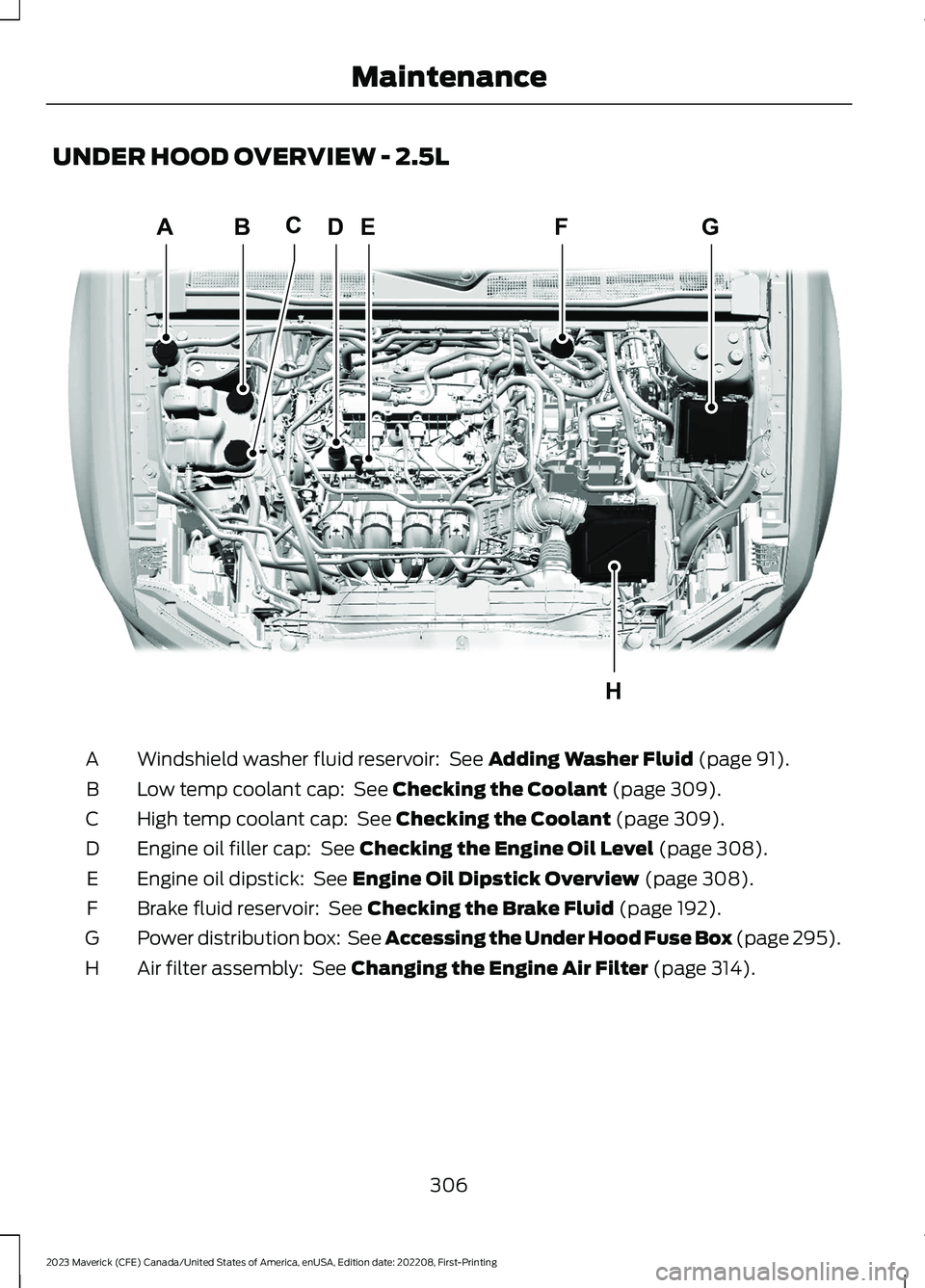FORD MAVERICK 2023 Owners Manual UNDER HOOD OVERVIEW - 2.5L
Windshield washer fluid reservoir: See Adding Washer Fluid (page 91).A
Low temp coolant cap: See Checking the Coolant (page 309).B
High temp coolant cap: See Checking the FORD MAVERICK 2023 Owners Manual UNDER HOOD OVERVIEW - 2.5L
Windshield washer fluid reservoir: See Adding Washer Fluid (page 91).A
Low temp coolant cap: See Checking the Coolant (page 309).B
High temp coolant cap: See Checking the