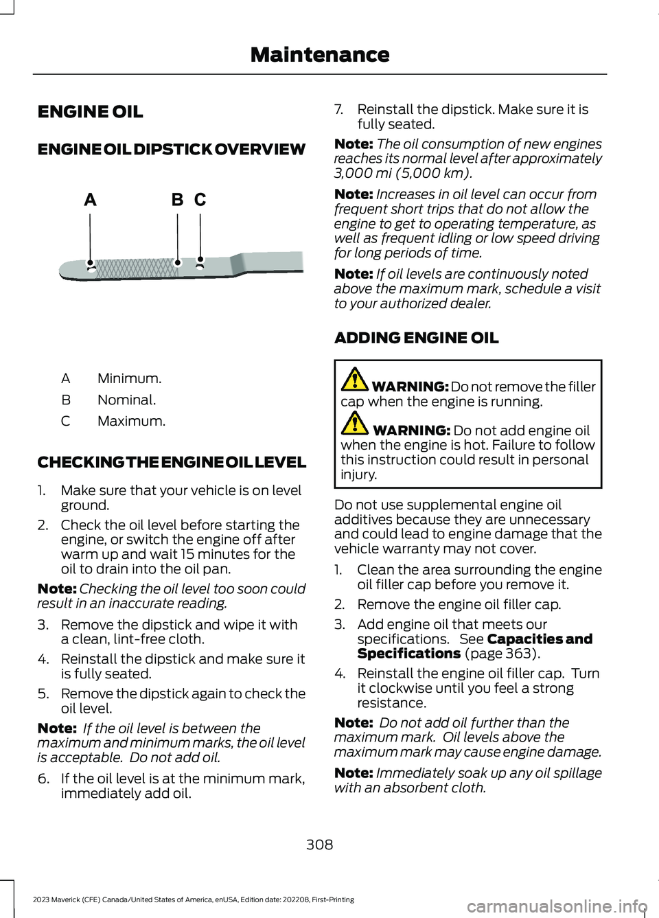 FORD MAVERICK 2023 Owners Manual ENGINE OIL
ENGINE OIL DIPSTICK OVERVIEW
Minimum.A
Nominal.B
Maximum.C
CHECKING THE ENGINE OIL LEVEL
1.Make sure that your vehicle is on levelground.
2.Check the oil level before starting theengine, or FORD MAVERICK 2023 Owners Manual ENGINE OIL
ENGINE OIL DIPSTICK OVERVIEW
Minimum.A
Nominal.B
Maximum.C
CHECKING THE ENGINE OIL LEVEL
1.Make sure that your vehicle is on levelground.
2.Check the oil level before starting theengine, or