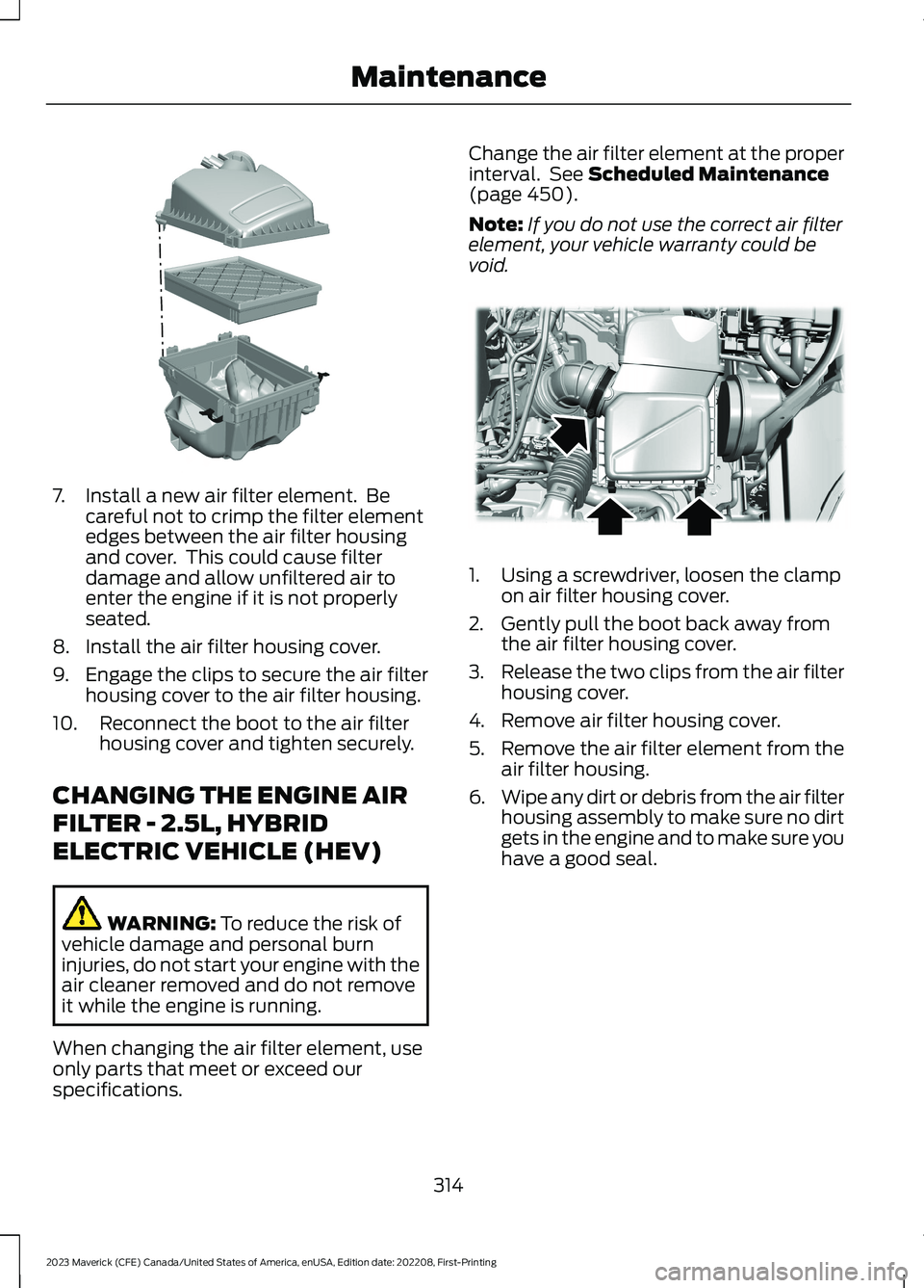 FORD MAVERICK 2023 Owners Manual 7.Install a new air filter element. Becareful not to crimp the filter elementedges between the air filter housingand cover. This could cause filterdamage and allow unfiltered air toenter the engine FORD MAVERICK 2023 Owners Manual 7.Install a new air filter element. Becareful not to crimp the filter elementedges between the air filter housingand cover. This could cause filterdamage and allow unfiltered air toenter the engine