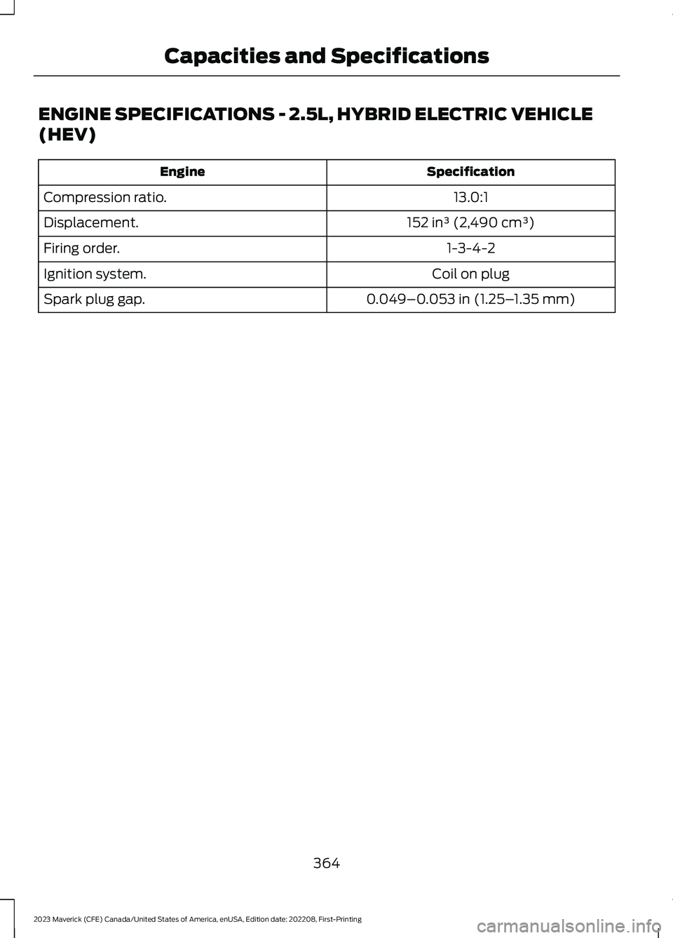 FORD MAVERICK 2023 Owners Manual ENGINE SPECIFICATIONS - 2.5L, HYBRID ELECTRIC VEHICLE
(HEV)
SpecificationEngine
13.0:1Compression ratio.
152 in³ (2,490 cm³)Displacement.
1-3-4-2Firing order.
Coil on plugIgnition system.
0.049–0. FORD MAVERICK 2023 Owners Manual ENGINE SPECIFICATIONS - 2.5L, HYBRID ELECTRIC VEHICLE
(HEV)
SpecificationEngine
13.0:1Compression ratio.
152 in³ (2,490 cm³)Displacement.
1-3-4-2Firing order.
Coil on plugIgnition system.
0.049–0.