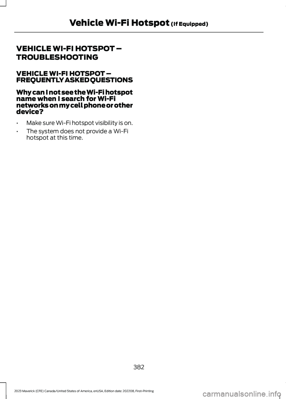FORD MAVERICK 2023 Owners Manual VEHICLE WI-FI HOTSPOT –
TROUBLESHOOTING
VEHICLE WI-FI HOTSPOT –FREQUENTLY ASKED QUESTIONS
Why can I not see the Wi-Fi hotspotname when I search for Wi-Finetworks on my cell phone or otherdevice?
â FORD MAVERICK 2023 Owners Manual VEHICLE WI-FI HOTSPOT –
TROUBLESHOOTING
VEHICLE WI-FI HOTSPOT –FREQUENTLY ASKED QUESTIONS
Why can I not see the Wi-Fi hotspotname when I search for Wi-Finetworks on my cell phone or otherdevice?
â