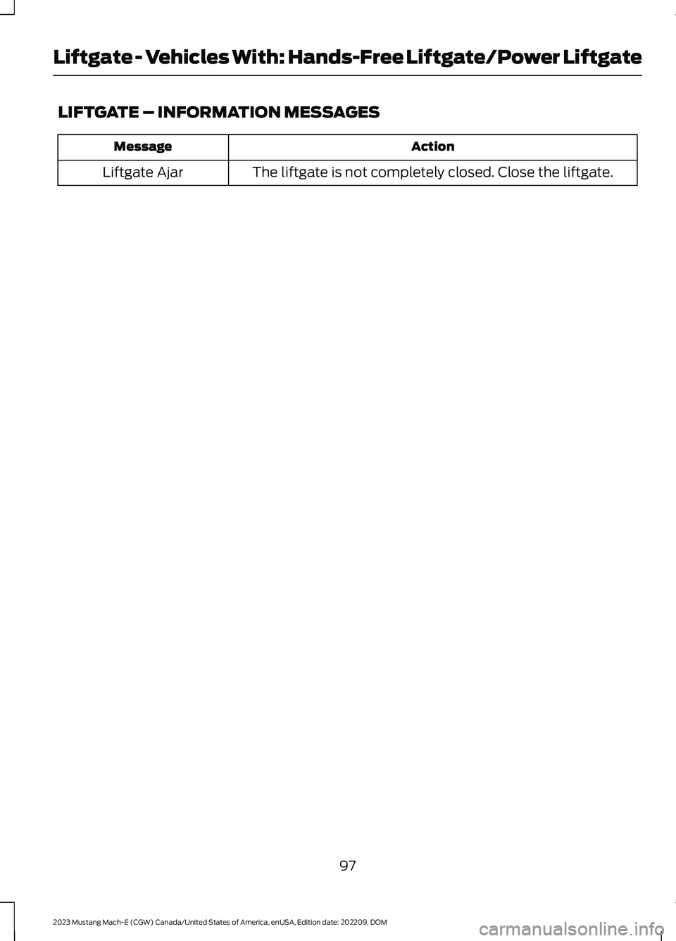 FORD MUSTANG MACH E 2023 Owners Manual LIFTGATE – INFORMATION MESSAGES
ActionMessage
The liftgate is not completely closed. Close the liftgate.Liftgate Ajar
97
2023 Mustang Mach-E (CGW) Canada/United States of America, enUSA, Edition dat FORD MUSTANG MACH E 2023 Owners Manual LIFTGATE – INFORMATION MESSAGES
ActionMessage
The liftgate is not completely closed. Close the liftgate.Liftgate Ajar
97
2023 Mustang Mach-E (CGW) Canada/United States of America, enUSA, Edition dat