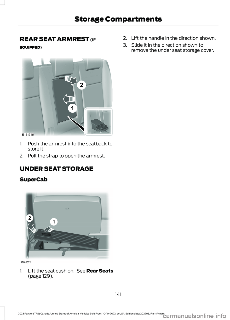 FORD RANGER 2023 Owners Manual REAR SEAT ARMREST (IF
EQUIPPED)
1.Push the armrest into the seatback tostore it.
2.Pull the strap to open the armrest.
UNDER SEAT STORAGE
SuperCab
1.Lift the seat cushion. See Rear Seats(page 129).
2. FORD RANGER 2023 Owners Manual REAR SEAT ARMREST (IF
EQUIPPED)
1.Push the armrest into the seatback tostore it.
2.Pull the strap to open the armrest.
UNDER SEAT STORAGE
SuperCab
1.Lift the seat cushion. See Rear Seats(page 129).
2.