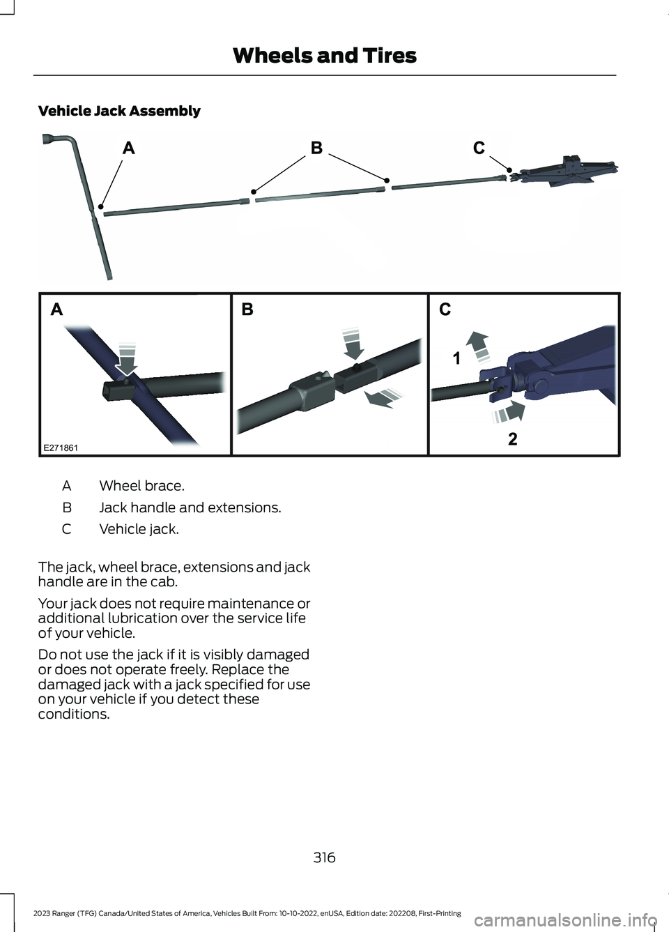 FORD RANGER 2023 Owners Manual Vehicle Jack Assembly
Wheel brace.A
Jack handle and extensions.B
Vehicle jack.C
The jack, wheel brace, extensions and jackhandle are in the cab.
Your jack does not require maintenance oradditional lub FORD RANGER 2023 Owners Manual Vehicle Jack Assembly
Wheel brace.A
Jack handle and extensions.B
Vehicle jack.C
The jack, wheel brace, extensions and jackhandle are in the cab.
Your jack does not require maintenance oradditional lub